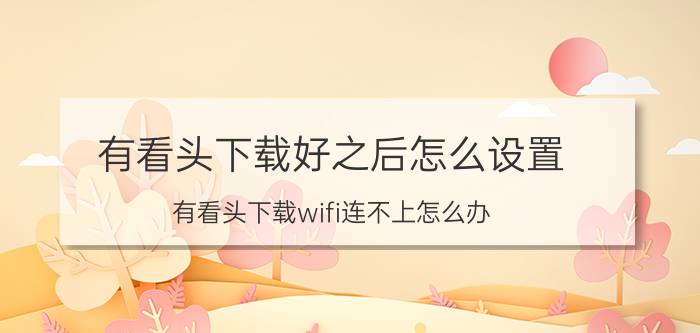 有看头下载好之后怎么设置 有看头下载wifi连不上怎么办？